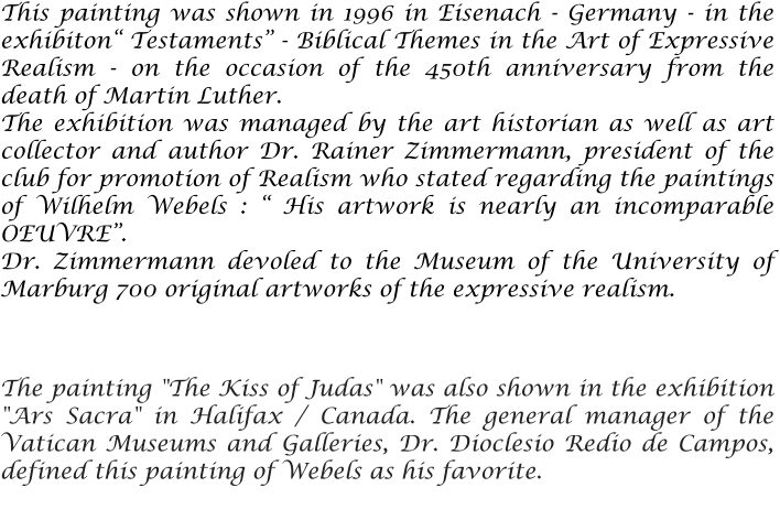 This painting was shown in 1996 in Eisenach - Germany - in the exhibiton Testaments - Biblical Themes in the Art of Expressive Realism - on the occasion of the 450th anniversary from the death of Martin Luther.  The exhibition was managed by the art historian as well as art collector and author Dr. Rainer Zimmermann, president of the club for promotion of Realism who stated regarding the paintings of Wilhelm Webels :  His artwork is nearly an incomparable OEUVRE. Dr. Zimmermann devoled to the Museum of the University of Marburg 700 original artworks of the expressive realism.   The painting "The Kiss of Judas" was also shown in the exhibition "Ars Sacra" in Halifax / Canada. The general manager of the Vatican Museums and Galleries, Dr. Dioclesio Redio de Campos, defined this painting of Webels as his favorite.