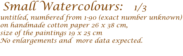 Small Watercolours:   1/3   untitled, numbered from 1-90 (exact number unknown) on handmade cotton paper 26 x 38 cm,  size of the paintings 19 x 25 cm  No enlargements and  more data expected.